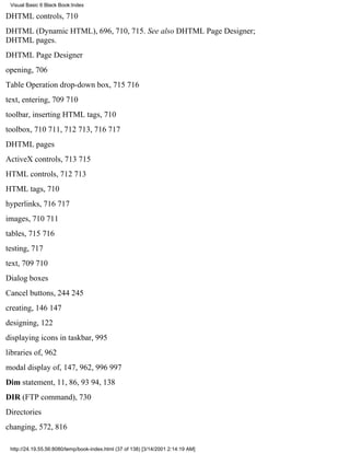 Visual Basic 6 Black Book:Index

DHTML controls, 710
DHTML (Dynamic HTML), 696, 710, 715. See also DHTML Page Designer;
DHTML pages.
DHTML Page Designer
opening, 706
Table Operation drop-down box, 715716
text, entering, 709710
toolbar, inserting HTML tags, 710
toolbox, 710711, 712713, 716717
DHTML pages
ActiveX controls, 713715
HTML controls, 712713
HTML tags, 710
hyperlinks, 716717
images, 710711
tables, 715716
testing, 717
text, 709710
Dialog boxes
Cancel buttons, 244245
creating, 146147
designing, 122
displaying icons in taskbar, 995
libraries of, 962
modal display of, 147, 962, 996997
Dim statement, 11, 86, 9394, 138
DIR (FTP command), 730
Directories
changing, 572, 816

 http://24.19.55.56:8080/temp/book-index.html (37 of 138) [3/14/2001 2:14:19 AM]
 