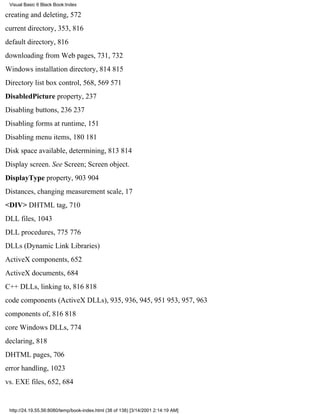 Visual Basic 6 Black Book:Index

creating and deleting, 572
current directory, 353, 816
default directory, 816
downloading from Web pages, 731, 732
Windows installation directory, 814815
Directory list box control, 568, 569571
DisabledPicture property, 237
Disabling buttons, 236237
Disabling forms at runtime, 151
Disabling menu items, 180181
Disk space available, determining, 813814
Display screen. See Screen; Screen object.
DisplayType property, 903904
Distances, changing measurement scale, 17
<DIV> DHTML tag, 710
DLL files, 1043
DLL procedures, 775776
DLLs (Dynamic Link Libraries)
ActiveX components, 652
ActiveX documents, 684
C++ DLLs, linking to, 816818
code components (ActiveX DLLs), 935, 936, 945, 951953, 957, 963
components of, 816818
core Windows DLLs, 774
declaring, 818
DHTML pages, 706
error handling, 1023
vs. EXE files, 652, 684


 http://24.19.55.56:8080/temp/book-index.html (38 of 138) [3/14/2001 2:14:19 AM]
 