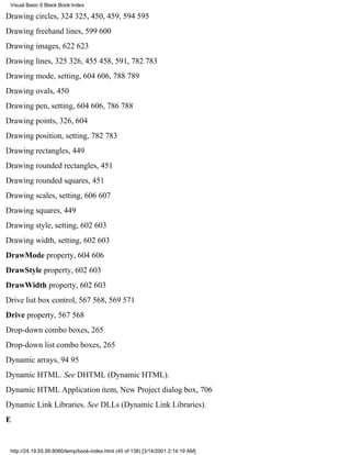 Visual Basic 6 Black Book:Index

Drawing circles, 324325, 450, 459, 594595
Drawing freehand lines, 599600
Drawing images, 622623
Drawing lines, 325326, 455458, 591, 782783
Drawing mode, setting, 604606, 788789
Drawing ovals, 450
Drawing pen, setting, 604606, 786788
Drawing points, 326, 604
Drawing position, setting, 782783
Drawing rectangles, 449
Drawing rounded rectangles, 451
Drawing rounded squares, 451
Drawing scales, setting, 606607
Drawing squares, 449
Drawing style, setting, 602603
Drawing width, setting, 602603
DrawMode property, 604606
DrawStyle property, 602603
DrawWidth property, 602603
Drive list box control, 567568, 569571
Drive property, 567568
Drop-down combo boxes, 265
Drop-down list combo boxes, 265
Dynamic arrays, 9495
Dynamic HTML. See DHTML (Dynamic HTML).
Dynamic HTML Application item, New Project dialog box, 706
Dynamic Link Libraries. See DLLs (Dynamic Link Libraries).
E


 http://24.19.55.56:8080/temp/book-index.html (40 of 138) [3/14/2001 2:14:19 AM]
 
