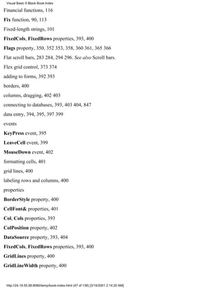 Visual Basic 6 Black Book:Index

Financial functions, 116
Fix function, 90, 113
Fixed-length strings, 101
FixedCols, FixedRows properties, 393, 400
Flags property, 350, 352353, 358, 360361, 365366
Flat scroll bars, 283284, 294296. See also Scroll bars.
Flex grid control, 373374
adding to forms, 392393
borders, 400
columns, dragging, 402403
connecting to databases, 393, 403404, 847
data entry, 394, 395, 397399
events
KeyPress event, 395
LeaveCell event, 399
MouseDown event, 402
formatting cells, 401
grid lines, 400
labeling rows and columns, 400
properties
BorderStyle property, 400
CellFont& properties, 401
Col, Cols properties, 393
ColPosition property, 402
DataSource property, 393, 404
FixedCols, FixedRows properties, 393, 400
GridLines property, 400
GridLineWidth property, 400


 http://24.19.55.56:8080/temp/book-index.html (47 of 138) [3/14/2001 2:14:20 AM]
 