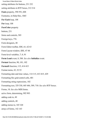 Visual Basic 6 Black Book:Index

setting attributes for buttons, 231232
setting attributes in RTF boxes, 212214
Fonts property, 590591, 608
Footnotes, in Help files, 1065
For Each loop, 108
For loop, 108
ForeColor property
buttons, 231
forms and controls, 585
Foreign keys, 776
Form designers, 48
Form Editor toolbar, IDE, 61, 6263
Form Layout window, IDE, 4748
Form-level variables, 7, 8, 91
Form Load event, 8, 588. See also Initialize event.
Format function, 90, 101, 102
Format$ function, 115, 414415
Format menu, 43, 5253
Formatting date and time values, 114115, 413415, 429
Formatting flex grid control cells, 401
Formatting string expressions, 102
Formatting text, 329330, 445446, 589, 710. See also RTF boxes.
Forms, 10. See also MDI forms.
active form, determining, 992993
adding code to, 49
adding controls, 48
adding menus to, 165168
arrays of forms, 142143


 http://24.19.55.56:8080/temp/book-index.html (49 of 138) [3/14/2001 2:14:20 AM]
 
