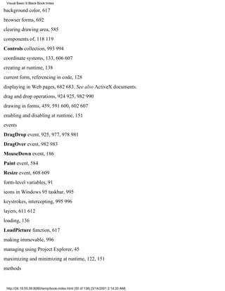 Visual Basic 6 Black Book:Index

background color, 617
browser forms, 692
clearing drawing area, 585
components of, 118119
Controls collection, 993994
coordinate systems, 133, 606607
creating at runtime, 138
current form, referencing in code, 128
displaying in Web pages, 682683. See also ActiveX documents.
drag and drop operations, 924925, 982990
drawing in forms, 459, 591600, 602607
enabling and disabling at runtime, 151
events
DragDrop event, 925, 977, 978981
DragOver event, 982983
MouseDown event, 186
Paint event, 584
Resize event, 608609
form-level variables, 91
icons in Windows 95 taskbar, 995
keystrokes, intercepting, 995996
layers, 611612
loading, 136
LoadPicture function, 617
making immovable, 996
managing using Project Explorer, 45
maximizing and minimizing at runtime, 122, 151
methods


 http://24.19.55.56:8080/temp/book-index.html (50 of 138) [3/14/2001 2:14:20 AM]
 