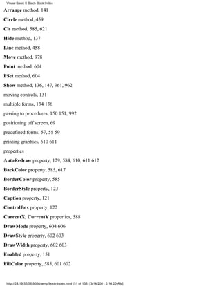 Visual Basic 6 Black Book:Index

Arrange method, 141
Circle method, 459
Cls method, 585, 621
Hide method, 137
Line method, 458
Move method, 978
Point method, 604
PSet method, 604
Show method, 136, 147, 961, 962
moving controls, 131
multiple forms, 134136
passing to procedures, 150151, 992
positioning off screen, 69
predefined forms, 57, 5859
printing graphics, 610611
properties
AutoRedraw property, 129, 584, 610, 611612
BackColor property, 585, 617
BorderColor property, 585
BorderStyle property, 123
Caption property, 121
ControlBox property, 122
CurrentX, CurrentY properties, 588
DrawMode property, 604606
DrawStyle property, 602603
DrawWidth property, 602603
Enabled property, 151
FillColor property, 585, 601602


 http://24.19.55.56:8080/temp/book-index.html (51 of 138) [3/14/2001 2:14:20 AM]
 