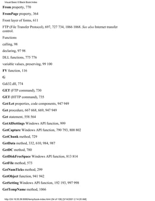 Visual Basic 6 Black Book:Index

From property, 770
FromPage property, 364
Front layer of forms, 611
FTP (File Transfer Protocol), 697, 727734, 10661068. See also Internet transfer
control.
Functions
calling, 98
declaring, 9798
DLL functions, 775776
variable values, preserving, 99100
FV function, 116
G
Gdi32.dll, 774
GET (FTP command), 730
GET (HTTP command), 735
Get/Let properties, code components, 947949
Get procedure, 667668, 669, 947949
Get statement, 558564
GetAllSettings Windows API function, 999
GetCapture Windows API function, 790793, 800802
GetChunk method, 729
GetData method, 332, 610, 984, 987
GetDC method, 780
GetDiskFreeSpace Windows API function, 813814
GetFile method, 573
GetNumTicks method, 299
GetObject function, 941942
GetSetting Windows API function, 192193, 997998
GetTempName method, 1066

 http://24.19.55.56:8080/temp/book-index.html (54 of 138) [3/14/2001 2:14:20 AM]
 