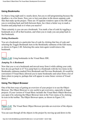 Visual Basic 6 Black Book:The Visual Basic Development Environment




Using Bookmarks

Its been a long night and its nearly dawn, but youre still programming because the
deadlines in a few hours. Now youve lost your place in the dozen separate code
files that make up the project. There are 10 separate windows open in the IDE and
youre switching back and forth between them. Isnt there a better way to mark a
location and jump back to it when you need to?
There certainly isyou can use a bookmark. You mark a line of code by toggling a
bookmark on or off at that location, and when youre ready you can jump back to
that bookmark.
Setting Bookmarks
You set a bookmark at a particular line of code by clicking that line of code and
selecting the Toggle Bookmark item in the Bookmarks submenu of the Edit menu,
as shown in Figure 2.40. Selecting this same item again would remove the
bookmark.



Figure 2.40 Using bookmarks in the Visual Basic IDE.

Jumping To A Bookmark
Now that youve set a bookmark and moved away from it while editing your code,
how do you get back to it? You jump back to a bookmark with the two items in the
Bookmarks submenu marked Next Bookmark and Previous Bookmark. (It would be
convenient if Visual Basic allowed you to name bookmarks and select from a list of
them where to jump to; perhaps that will appear in some future version of Visual
Basic.)

Using The Object Browser

One of the best ways of getting an overview of your project is to use the Object
Browser. The Object Browser is very useful to get overviews, especially in larger
projects. If your version of Visual Basic includes the Visual Basic Object Browser,
you open it by selecting the Object Browser item in the View menu or by clicking
its icon in the toolbar. The Object Browser opens, as shown in Figure 2.41.



Figure 2.41 The Visual Basic Object Browser provides an overview of the objects
in a project.
You can scan through all the objects in the project by moving up and down in the

 http://24.19.55.56:8080/temp/ch02078-080.html (1 of 2) [3/14/2001 1:28:27 AM]
 