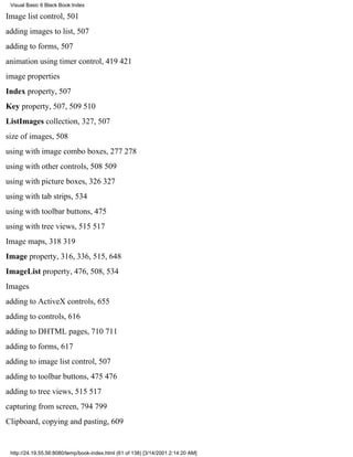 Visual Basic 6 Black Book:Index

Image list control, 501
adding images to list, 507
adding to forms, 507
animation using timer control, 419421
image properties
Index property, 507
Key property, 507, 509510
ListImages collection, 327, 507
size of images, 508
using with image combo boxes, 277278
using with other controls, 508509
using with picture boxes, 326327
using with tab strips, 534
using with toolbar buttons, 475
using with tree views, 515517
Image maps, 318319
Image property, 316, 336, 515, 648
ImageList property, 476, 508, 534
Images
adding to ActiveX controls, 655
adding to controls, 616
adding to DHTML pages, 710711
adding to forms, 617
adding to image list control, 507
adding to toolbar buttons, 475476
adding to tree views, 515517
capturing from screen, 794799
Clipboard, copying and pasting, 609


 http://24.19.55.56:8080/temp/book-index.html (61 of 138) [3/14/2001 2:14:20 AM]
 