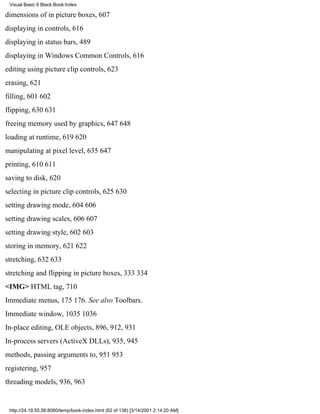 Visual Basic 6 Black Book:Index

dimensions of in picture boxes, 607
displaying in controls, 616
displaying in status bars, 489
displaying in Windows Common Controls, 616
editing using picture clip controls, 623
erasing, 621
filling, 601602
flipping, 630631
freeing memory used by graphics, 647648
loading at runtime, 619620
manipulating at pixel level, 635647
printing, 610611
saving to disk, 620
selecting in picture clip controls, 625630
setting drawing mode, 604606
setting drawing scales, 606607
setting drawing style, 602603
storing in memory, 621622
stretching, 632633
stretching and flipping in picture boxes, 333334
<IMG> HTML tag, 710
Immediate menus, 175176. See also Toolbars.
Immediate window, 10351036
In-place editing, OLE objects, 896, 912, 931
In-process servers (ActiveX DLLs), 935, 945
methods, passing arguments to, 951953
registering, 957
threading models, 936, 963


 http://24.19.55.56:8080/temp/book-index.html (62 of 138) [3/14/2001 2:14:20 AM]
 