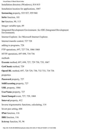 Visual Basic 6 Black Book:Index

Installation directory (Windows), 814815
Installation location for applications, 1047
Instancing property, 935937, 959960
InStr function, 101
Int function, 90, 113
Integer variable type, 89
Integrated Development Environment. See IDE (Integrated Development
Environment).
Internet Explorer. See Microsoft Internet Explorer.
Internet transfer control, 727728
adding to programs, 728
FTP operations, 697, 727734, 10661068
HTTP operations, 697698, 734736
methods
Execute method, 697, 698, 727, 729730, 735, 1067
GetChunk method, 729
OpenURL method, 697, 728729, 730, 732733, 734736
properties
Password property, 727
StillExecuting property, 727
URL property, 1066
UserName property, 727
StateChanged event, 727, 729, 1068
Interval property, 412
Inverse trigonometric functions, calculating, 114
Invert pen setting, 604
IPmt function, 116
IRR function, 116
IsArray function, 93, 96

 http://24.19.55.56:8080/temp/book-index.html (64 of 138) [3/14/2001 2:14:20 AM]
 