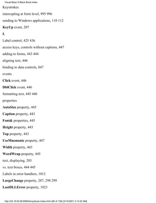 Visual Basic 6 Black Book:Index

Keystrokes
intercepting at form level, 995996
sending to Windows applications, 110112
KeyUp event, 207
L
Label control, 425436
access keys, controls without captions, 447
adding to forms, 443444
aligning text, 446
binding to data controls, 847
events
Click event, 446
DblClick event, 446
formatting text, 445446
properties
AutoSize property, 445
Caption property, 443
Font& properties, 445
Height property, 443
Top property, 443
UseMnemonic property, 447
Width property, 443
WordWrap property, 445
text, displaying, 203
vs. text boxes, 444445
Labels in error handlers, 1012
LargeChange property, 287, 298299
LastDLLError property, 1023


 http://24.19.55.56:8080/temp/book-index.html (66 of 138) [3/14/2001 2:14:20 AM]
 