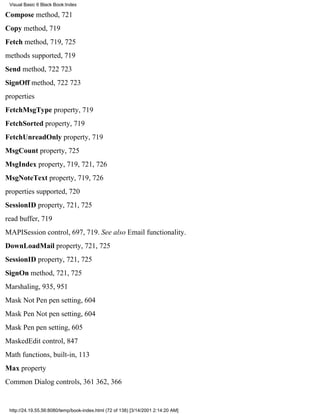 Visual Basic 6 Black Book:Index

Compose method, 721
Copy method, 719
Fetch method, 719, 725
methods supported, 719
Send method, 722723
SignOff method, 722723
properties
FetchMsgType property, 719
FetchSorted property, 719
FetchUnreadOnly property, 719
MsgCount property, 725
MsgIndex property, 719, 721, 726
MsgNoteText property, 719, 726
properties supported, 720
SessionID property, 721, 725
read buffer, 719
MAPISession control, 697, 719. See also Email functionality.
DownLoadMail property, 721, 725
SessionID property, 721, 725
SignOn method, 721, 725
Marshaling, 935, 951
Mask Not Pen pen setting, 604
Mask Pen Not pen setting, 604
Mask Pen pen setting, 605
MaskedEdit control, 847
Math functions, built-in, 113
Max property
Common Dialog controls, 361362, 366


 http://24.19.55.56:8080/temp/book-index.html (72 of 138) [3/14/2001 2:14:20 AM]
 