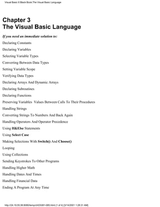 Visual Basic 6 Black Book:The Visual Basic Language




Chapter 3
The Visual Basic Language
If you need an immediate solution to:
Declaring Constants
Declaring Variables
Selecting Variable Types
Converting Between Data Types
Setting Variable Scope
Verifying Data Types
Declaring Arrays And Dynamic Arrays
Declaring Subroutines
Declaring Functions
Preserving Variables Values Between Calls To Their Procedures
Handling Strings
Converting Strings To Numbers And Back Again
Handling Operators And Operator Precedence
Using If&Else Statements
Using Select Case
Making Selections With Switch() And Choose()
Looping
Using Collections
Sending Keystrokes To Other Programs
Handling Higher Math
Handling Dates And Times
Handling Financial Data
Ending A Program At Any Time



 http://24.19.55.56:8080/temp/ch03081-085.html (1 of 4) [3/14/2001 1:28:31 AM]
 