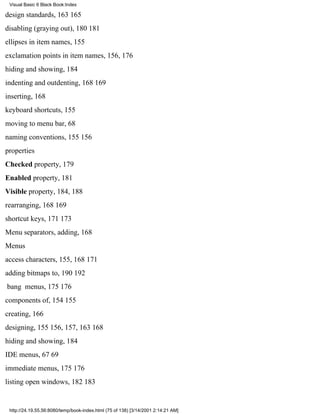 Visual Basic 6 Black Book:Index

design standards, 163165
disabling (graying out), 180181
ellipses in item names, 155
exclamation points in item names, 156, 176
hiding and showing, 184
indenting and outdenting, 168169
inserting, 168
keyboard shortcuts, 155
moving to menu bar, 68
naming conventions, 155156
properties
Checked property, 179
Enabled property, 181
Visible property, 184, 188
rearranging, 168169
shortcut keys, 171173
Menu separators, adding, 168
Menus
access characters, 155, 168171
adding bitmaps to, 190192
bang menus, 175176
components of, 154155
creating, 166
designing, 155156, 157, 163168
hiding and showing, 184
IDE menus, 6769
immediate menus, 175176
listing open windows, 182183


 http://24.19.55.56:8080/temp/book-index.html (75 of 138) [3/14/2001 2:14:21 AM]
 