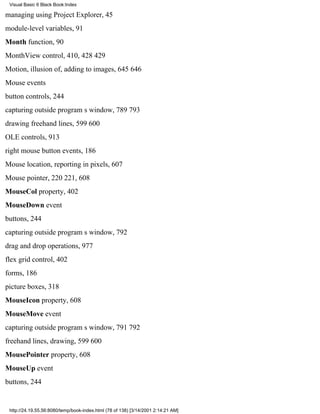 Visual Basic 6 Black Book:Index

managing using Project Explorer, 45
module-level variables, 91
Month function, 90
MonthView control, 410, 428429
Motion, illusion of, adding to images, 645646
Mouse events
button controls, 244
capturing outside programs window, 789793
drawing freehand lines, 599600
OLE controls, 913
right mouse button events, 186
Mouse location, reporting in pixels, 607
Mouse pointer, 220221, 608
MouseCol property, 402
MouseDown event
buttons, 244
capturing outside programs window, 792
drag and drop operations, 977
flex grid control, 402
forms, 186
picture boxes, 318
MouseIcon property, 608
MouseMove event
capturing outside programs window, 791792
freehand lines, drawing, 599600
MousePointer property, 608
MouseUp event
buttons, 244


 http://24.19.55.56:8080/temp/book-index.html (78 of 138) [3/14/2001 2:14:21 AM]
 