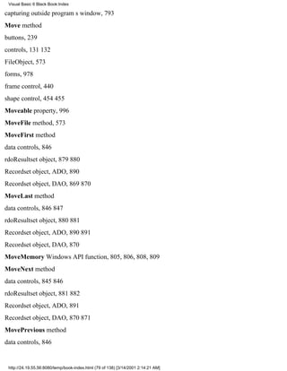 Visual Basic 6 Black Book:Index

capturing outside programs window, 793
Move method
buttons, 239
controls, 131132
FileObject, 573
forms, 978
frame control, 440
shape control, 454455
Moveable property, 996
MoveFile method, 573
MoveFirst method
data controls, 846
rdoResultset object, 879880
Recordset object, ADO, 890
Recordset object, DAO, 869870
MoveLast method
data controls, 846847
rdoResultset object, 880881
Recordset object, ADO, 890891
Recordset object, DAO, 870
MoveMemory Windows API function, 805, 806, 808, 809
MoveNext method
data controls, 845846
rdoResultset object, 881882
Recordset object, ADO, 891
Recordset object, DAO, 870871
MovePrevious method
data controls, 846


 http://24.19.55.56:8080/temp/book-index.html (79 of 138) [3/14/2001 2:14:21 AM]
 