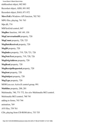 Visual Basic 6 Black Book:Index

rdoResultset object, 882883
Recordset object, ADO, 891892
Recordset object, DAO, 871872
MoveToEx Windows API function, 782783
MPG files, playing, 761763
Mpr.dll, 774
MSFlexGrid control, 847
MsgBox function, 148149, 150
MsgConversationID property, 720
MsgCount property, 720, 725
MsgDateReceived property, 720
MsgID property, 720
MsgIndex property, 719, 720, 721, 726
MsgNoteText property, 719, 720, 726
MsgOrigAddress property, 720
MsgRead property, 720
MsgReceiptRequested property, 720
MsgSent property, 720
MsgSubject property, 720
MsgType property, 720
MSWLess.ocx ActiveX control group, 991
Multiline property, 200, 201
Multimedia, 740, 771772. See also Multimedia MCI control.
Multimedia MCI control, 740741
adding to forms, 743744
animation, 769
AVI files, 759761
CDs, playing from CD-ROM drive, 753755


 http://24.19.55.56:8080/temp/book-index.html (80 of 138) [3/14/2001 2:14:21 AM]
 