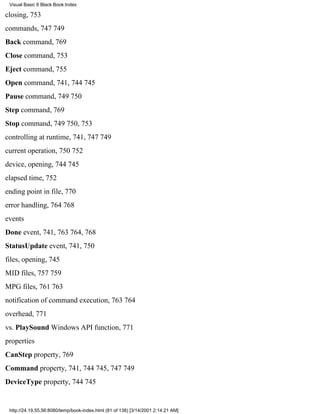 Visual Basic 6 Black Book:Index

closing, 753
commands, 747749
Back command, 769
Close command, 753
Eject command, 755
Open command, 741, 744745
Pause command, 749750
Step command, 769
Stop command, 749750, 753
controlling at runtime, 741, 747749
current operation, 750752
device, opening, 744745
elapsed time, 752
ending point in file, 770
error handling, 764768
events
Done event, 741, 763764, 768
StatusUpdate event, 741, 750
files, opening, 745
MID files, 757759
MPG files, 761763
notification of command execution, 763764
overhead, 771
vs. PlaySound Windows API function, 771
properties
CanStep property, 769
Command property, 741, 744745, 747749
DeviceType property, 744745


 http://24.19.55.56:8080/temp/book-index.html (81 of 138) [3/14/2001 2:14:21 AM]
 