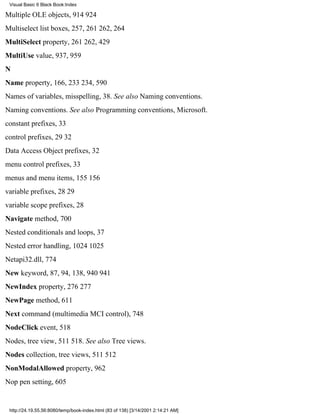 Visual Basic 6 Black Book:Index

Multiple OLE objects, 914924
Multiselect list boxes, 257, 261262, 264
MultiSelect property, 261262, 429
MultiUse value, 937, 959
N
Name property, 166, 233234, 590
Names of variables, misspelling, 38. See also Naming conventions.
Naming conventions. See also Programming conventions, Microsoft.
constant prefixes, 33
control prefixes, 2932
Data Access Object prefixes, 32
menu control prefixes, 33
menus and menu items, 155156
variable prefixes, 2829
variable scope prefixes, 28
Navigate method, 700
Nested conditionals and loops, 37
Nested error handling, 10241025
Netapi32.dll, 774
New keyword, 87, 94, 138, 940941
NewIndex property, 276277
NewPage method, 611
Next command (multimedia MCI control), 748
NodeClick event, 518
Nodes, tree view, 511518. See also Tree views.
Nodes collection, tree views, 511512
NonModalAllowed property, 962
Nop pen setting, 605


 http://24.19.55.56:8080/temp/book-index.html (83 of 138) [3/14/2001 2:14:21 AM]
 