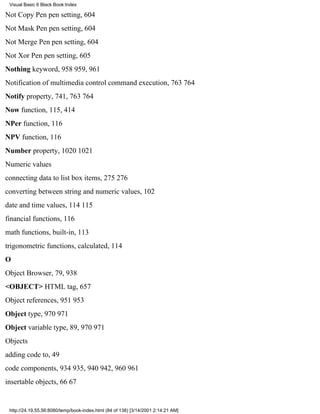 Visual Basic 6 Black Book:Index

Not Copy Pen pen setting, 604
Not Mask Pen pen setting, 604
Not Merge Pen pen setting, 604
Not Xor Pen pen setting, 605
Nothing keyword, 958959, 961
Notification of multimedia control command execution, 763764
Notify property, 741, 763764
Now function, 115, 414
NPer function, 116
NPV function, 116
Number property, 10201021
Numeric values
connecting data to list box items, 275276
converting between string and numeric values, 102
date and time values, 114115
financial functions, 116
math functions, built-in, 113
trigonometric functions, calculated, 114
O
Object Browser, 79, 938
<OBJECT> HTML tag, 657
Object references, 951953
Object type, 970971
Object variable type, 89, 970971
Objects
adding code to, 49
code components, 934935, 940942, 960961
insertable objects, 6667


 http://24.19.55.56:8080/temp/book-index.html (84 of 138) [3/14/2001 2:14:21 AM]
 