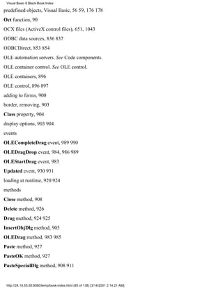 Visual Basic 6 Black Book:Index

predefined objects, Visual Basic, 5659, 176178
Oct function, 90
OCX files (ActiveX control files), 651, 1043
ODBC data sources, 836837
ODBCDirect, 853854
OLE automation servers. See Code components.
OLE container control. See OLE control.
OLE containers, 896
OLE control, 896897
adding to forms, 900
border, removing, 903
Class property, 904
display options, 903904
events
OLECompleteDrag event, 989990
OLEDragDrop event, 984, 986989
OLEStartDrag event, 983
Updated event, 930931
loading at runtime, 920924
methods
Close method, 908
Delete method, 926
Drag method, 924925
InsertObjDlg method, 905
OLEDrag method, 983985
Paste method, 927
PasteOK method, 927
PasteSpecialDlg method, 908911


 http://24.19.55.56:8080/temp/book-index.html (85 of 138) [3/14/2001 2:14:21 AM]
 