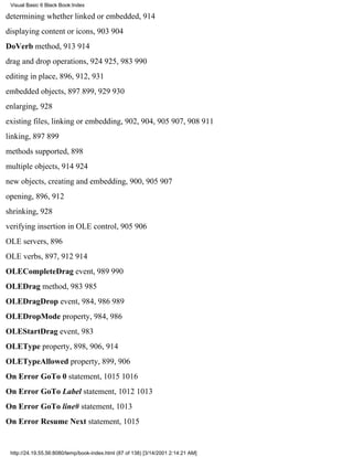 Visual Basic 6 Black Book:Index

determining whether linked or embedded, 914
displaying content or icons, 903904
DoVerb method, 913914
drag and drop operations, 924925, 983990
editing in place, 896, 912, 931
embedded objects, 897899, 929930
enlarging, 928
existing files, linking or embedding, 902, 904, 905907, 908911
linking, 897899
methods supported, 898
multiple objects, 914924
new objects, creating and embedding, 900, 905907
opening, 896, 912
shrinking, 928
verifying insertion in OLE control, 905906
OLE servers, 896
OLE verbs, 897, 912914
OLECompleteDrag event, 989990
OLEDrag method, 983985
OLEDragDrop event, 984, 986989
OLEDropMode property, 984, 986
OLEStartDrag event, 983
OLEType property, 898, 906, 914
OLETypeAllowed property, 899, 906
On Error GoTo 0 statement, 10151016
On Error GoTo Label statement, 10121013
On Error GoTo line# statement, 1013
On Error Resume Next statement, 1015


 http://24.19.55.56:8080/temp/book-index.html (87 of 138) [3/14/2001 2:14:21 AM]
 