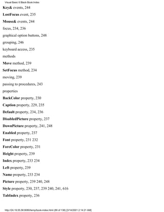 Visual Basic 6 Black Book:Index

Key& events, 244
LostFocus event, 235
Mouse& events, 244
focus, 234, 236
graphical option buttons, 248
grouping, 246
keyboard access, 235
methods
Move method, 239
SetFocus method, 234
moving, 239
passing to procedures, 243
properties
BackColor property, 230
Caption property, 229, 235
Default property, 234, 236
DisabledPicture property, 237
DownPicture property, 241, 248
Enabled property, 237
Font property, 231232
ForeColor property, 231
Height property, 239
Index property, 233234
Left property, 239
Name property, 233234
Picture property, 239240, 248
Style property, 230, 237, 239240, 241, 616
TabIndex property, 236


 http://24.19.55.56:8080/temp/book-index.html (89 of 138) [3/14/2001 2:14:21 AM]
 