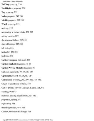 Visual Basic 6 Black Book:Index

TabStop property, 236
ToolTipText property, 238
Top property, 239
Value property, 247248
Visible property, 237238
Width property, 239
resizing, 239
responding to button clicks, 232233
setting caption, 229
showing and hiding, 237238
state of buttons, 247248
tab order, 236
text color, 230231
tool tips, 238
Option Compare statement, 101
Option Explicit statement, 38, 88
Option Private Module statement, 91
Optional arguments, 97, 98, 953954
Optional keyword, 97, 98, 953954
Orientation property, 295, 297, 367368, 743
Origin of coordinate systems, 583
Out-of-process servers (ActiveX EXEs), 935, 945
creating, 943945
methods, passing arguments to, 951953
properties, setting, 947
registering, 958
threading models, 936, 963
Outbox, Microsoft Exchange, 723


 http://24.19.55.56:8080/temp/book-index.html (90 of 138) [3/14/2001 2:14:21 AM]
 