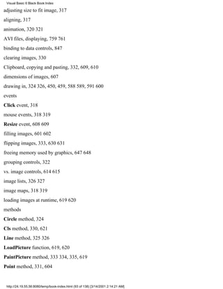 Visual Basic 6 Black Book:Index

adjusting size to fit image, 317
aligning, 317
animation, 320321
AVI files, displaying, 759761
binding to data controls, 847
clearing images, 330
Clipboard, copying and pasting, 332, 609, 610
dimensions of images, 607
drawing in, 324326, 450, 459, 588589, 591600
events
Click event, 318
mouse events, 318319
Resize event, 608609
filling images, 601602
flipping images, 333, 630631
freeing memory used by graphics, 647648
grouping controls, 322
vs. image controls, 614615
image lists, 326327
image maps, 318319
loading images at runtime, 619620
methods
Circle method, 324
Cls method, 330, 621
Line method, 325326
LoadPicture function, 619, 620
PaintPicture method, 333334, 335, 619
Point method, 331, 604


 http://24.19.55.56:8080/temp/book-index.html (93 of 138) [3/14/2001 2:14:21 AM]
 
