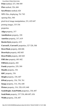 Visual Basic 6 Black Book:Index

Print method, 327, 588589
PSet method, 326, 604
SavePicture method, 620
MPG files, displaying, 761763
opening files, 566
pixel-level image manipulation, 331, 635647
printing images, 335336
properties
Align property, 317
AutoRedraw property, 328
AutoSize property, 317, 619
BorderStyle property, 619
CurrentX, CurrentY properties, 327328, 588
DrawMode property, 604606
DrawStyle property, 602603
DrawWidth property, 602603
FillColor property, 601602
FillStyle property, 602
Font& properties, 329, 589
Handle property, 336
hDC property, 336
Height property, 338, 607
hWnd property, 336, 759, 761
Image property, 316, 336, 648
Picture property, 316, 320, 619, 648
ScaleHeight, ScaleWidth properties, 338, 607
ScaleMode property, 337338, 606607, 636
Width property, 338, 607


 http://24.19.55.56:8080/temp/book-index.html (94 of 138) [3/14/2001 2:14:21 AM]
 