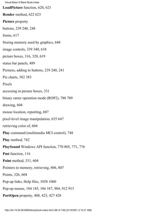 Visual Basic 6 Black Book:Index

LoadPicture function, 620, 621
Render method, 622623
Picture property
buttons, 239240, 248
forms, 617
freeing memory used by graphics, 648
image controls, 339340, 618
picture boxes, 316, 320, 619
status bar panels, 489
Pictures, adding to buttons, 239240, 241
Pie charts, 382383
Pixels
accessing in picture boxes, 331
binary raster operation mode (ROP2), 788789
drawing, 604
mouse location, reporting, 607
pixel-level image manipulation, 635647
retrieving color of, 604
Play command (multimedia MCI control), 748
Play method, 742
PlaySound Windows API function, 770805, 771, 776
Pmt function, 116
Point method, 331, 604
Pointers to memory, retrieving, 806, 807
Points, 326, 604
Pop-up links, Help files, 10581060
Pop-up menus, 184185, 186187, 904, 912913
PortOpen property, 408, 423, 427428


 http://24.19.55.56:8080/temp/book-index.html (96 of 138) [3/14/2001 2:14:21 AM]
 