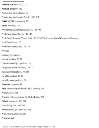 Visual Basic 6 Black Book:Index

Position attribute, 710, 715
Position property, 752
Positioning startup forms, 69
Positioning windows in Z-order, 810812
POST (HTTP command), 735
PPmt function, 116
Precedence (operator precedence), 102104
Predefined dialog boxes, 146147
Predefined elements, Visual Basic, 58, 176178. See also Visual Component Manager.
Predefined forms, 57
Predefined menus, 59, 176178
Prefixes
constant prefixes, 33
control prefixes, 2932
Data Access Object prefixes, 32
Hungarian prefix notation, 776777
menu control prefixes, 33, 156
variable prefixes, 2829
variable scope prefixes, 28
Preserve keyword, 95
Prev command (multimedia MCI control), 748
Primary keys, 776
Primary verbs, executing for OLE objects, 914
Print # statement, 550551
Print dialog box, 363368
Print method, 588589, 610611
Print Setup dialog box, 365
Printer object


 http://24.19.55.56:8080/temp/book-index.html (97 of 138) [3/14/2001 2:14:21 AM]
 