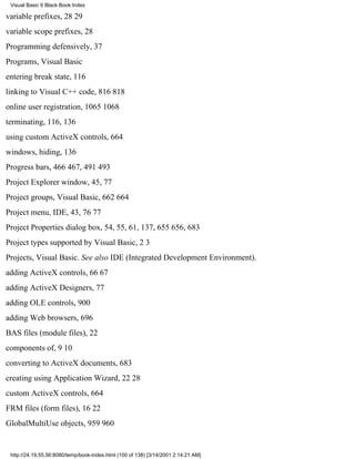 Visual Basic 6 Black Book:Index

variable prefixes, 2829
variable scope prefixes, 28
Programming defensively, 37
Programs, Visual Basic
entering break state, 116
linking to Visual C++ code, 816818
online user registration, 10651068
terminating, 116, 136
using custom ActiveX controls, 664
windows, hiding, 136
Progress bars, 466467, 491493
Project Explorer window, 45, 77
Project groups, Visual Basic, 662664
Project menu, IDE, 43, 7677
Project Properties dialog box, 54, 55, 61, 137, 655656, 683
Project types supported by Visual Basic, 23
Projects, Visual Basic. See also IDE (Integrated Development Environment).
adding ActiveX controls, 6667
adding ActiveX Designers, 77
adding OLE controls, 900
adding Web browsers, 696
BAS files (module files), 22
components of, 910
converting to ActiveX documents, 683
creating using Application Wizard, 2228
custom ActiveX controls, 664
FRM files (form files), 1622
GlobalMultiUse objects, 959960


 http://24.19.55.56:8080/temp/book-index.html (100 of 138) [3/14/2001 2:14:21 AM]
 