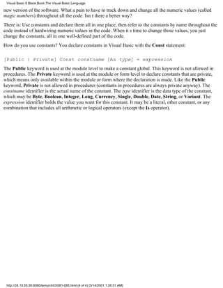 Visual Basic 6 Black Book:The Visual Basic Language

new version of the software. What a pain to have to track down and change all the numeric values (called
magic numbers) throughout all the code. Isnt there a better way?
There is: Use constants and declare them all in one place, then refer to the constants by name throughout the
code instead of hardwiring numeric values in the code. When its time to change those values, you just
change the constants, all in one well-defined part of the code.
How do you use constants? You declare constants in Visual Basic with the Const statement:

[Public | Private] Const constname [As type] = expression
The Public keyword is used at the module level to make a constant global. This keyword is not allowed in
procedures. The Private keyword is used at the module or form level to declare constants that are private,
which means only available within the module or form where the declaration is made. Like the Public
keyword, Private is not allowed in procedures (constants in procedures are always private anyway). The
constname identifier is the actual name of the constant. The type identifier is the data type of the constant,
which may be Byte, Boolean, Integer, Long, Currency, Single, Double, Date, String, or Variant. The
expression identifier holds the value you want for this constant. It may be a literal, other constant, or any
combination that includes all arithmetic or logical operators (except the Is operator).




 http://24.19.55.56:8080/temp/ch03081-085.html (4 of 4) [3/14/2001 1:28:31 AM]
 