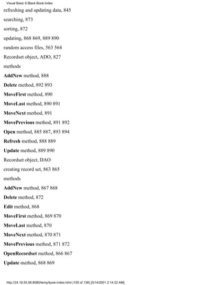 Visual Basic 6 Black Book:Index

refreshing and updating data, 845
searching, 873
sorting, 872
updating, 868869, 889890
random access files, 563564
Recordset object, ADO, 827
methods
AddNew method, 888
Delete method, 892893
MoveFirst method, 890
MoveLast method, 890891
MoveNext method, 891
MovePrevious method, 891892
Open method, 885887, 893894
Refresh method, 888889
Update method, 889890
Recordset object, DAO
creating record set, 863865
methods
AddNew method, 867868
Delete method, 872
Edit method, 868
MoveFirst method, 869870
MoveLast method, 870
MoveNext method, 870871
MovePrevious method, 871872
OpenRecordset method, 866867
Update method, 868869


 http://24.19.55.56:8080/temp/book-index.html (105 of 138) [3/14/2001 2:14:22 AM]
 