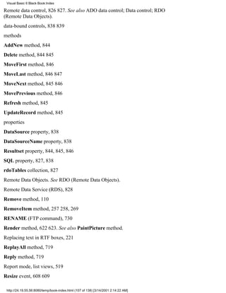 Visual Basic 6 Black Book:Index

Remote data control, 826827. See also ADO data control; Data control; RDO
(Remote Data Objects).
data-bound controls, 838839
methods
AddNew method, 844
Delete method, 844845
MoveFirst method, 846
MoveLast method, 846847
MoveNext method, 845846
MovePrevious method, 846
Refresh method, 845
UpdateRecord method, 845
properties
DataSource property, 838
DataSourceName property, 838
Resultset property, 844, 845, 846
SQL property, 827, 838
rdoTables collection, 827
Remote Data Objects. See RDO (Remote Data Objects).
Remote Data Service (RDS), 828
Remove method, 110
RemoveItem method, 257258, 269
RENAME (FTP command), 730
Render method, 622623. See also PaintPicture method.
Replacing text in RTF boxes, 221
ReplayAll method, 719
Reply method, 719
Report mode, list views, 519
Resize event, 608609

 http://24.19.55.56:8080/temp/book-index.html (107 of 138) [3/14/2001 2:14:22 AM]
 