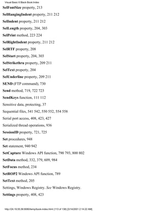 Visual Basic 6 Black Book:Index

SelFontSize property, 213
SelHangingIndent property, 211212
SelIndent property, 211212
SelLength property, 204, 303
SelPrint method, 223224
SelRightIndent property, 211212
SelRTF property, 208
SelStart property, 204, 303
SelStrikethru property, 209211
SelText property, 204
SelUnderline property, 209211
SEND (FTP command), 730
Send method, 719, 722723
SendKeys function, 111112
Sensitive data, protecting, 37
Sequential files, 541542, 550552, 554558
Serial port access, 408, 423, 427
Serialized thread operations, 936
SessionID property, 721, 725
Set procedures, 948
Set statement, 940942
SetCapture Windows API function, 790793, 800802
SetData method, 332, 379, 609, 984
SetFocus method, 234
SetROP2 Windows API function, 789
SetText method, 205
Settings, Windows Registry. See Windows Registry.
Settings property, 408, 423


 http://24.19.55.56:8080/temp/book-index.html (113 of 138) [3/14/2001 2:14:22 AM]
 