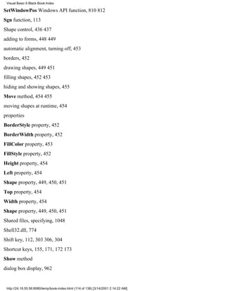 Visual Basic 6 Black Book:Index

SetWindowPos Windows API function, 810812
Sgn function, 113
Shape control, 436437
adding to forms, 448449
automatic alignment, turning off, 453
borders, 452
drawing shapes, 449451
filling shapes, 452453
hiding and showing shapes, 455
Move method, 454455
moving shapes at runtime, 454
properties
BorderStyle property, 452
BorderWidth property, 452
FillColor property, 453
FillStyle property, 452
Height property, 454
Left property, 454
Shape property, 449, 450, 451
Top property, 454
Width property, 454
Shape property, 449, 450, 451
Shared files, specifying, 1048
Shell32.dll, 774
Shift key, 112, 303306, 304
Shortcut keys, 155, 171, 172173
Show method
dialog box display, 962


 http://24.19.55.56:8080/temp/book-index.html (114 of 138) [3/14/2001 2:14:22 AM]
 