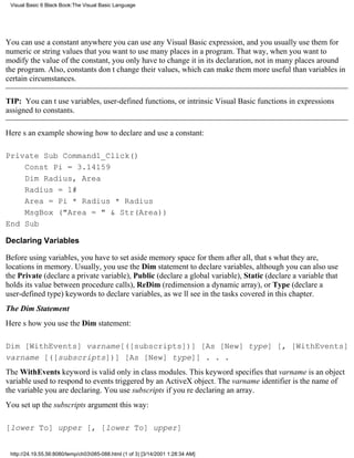Visual Basic 6 Black Book:The Visual Basic Language




You can use a constant anywhere you can use any Visual Basic expression, and you usually use them for
numeric or string values that you want to use many places in a program. That way, when you want to
modify the value of the constant, you only have to change it in its declaration, not in many places around
the program. Also, constants dont change their values, which can make them more useful than variables in
certain circumstances.

TIP: You cant use variables, user-defined functions, or intrinsic Visual Basic functions in expressions
assigned to constants.

Heres an example showing how to declare and use a constant:

Private Sub Command1_Click()
    Const Pi = 3.14159
    Dim Radius, Area
    Radius = 1#
    Area = Pi * Radius * Radius
    MsgBox ("Area = " & Str(Area))
End Sub

Declaring Variables

Before using variables, you have to set aside memory space for themafter all, thats what they are,
locations in memory. Usually, you use the Dim statement to declare variables, although you can also use
the Private (declare a private variable), Public (declare a global variable), Static (declare a variable that
holds its value between procedure calls), ReDim (redimension a dynamic array), or Type (declare a
user-defined type) keywords to declare variables, as well see in the tasks covered in this chapter.
The Dim Statement
Heres how you use the Dim statement:

Dim [WithEvents] varname[([subscripts])] [As [New] type] [, [WithEvents]
varname [([subscripts])] [As [New] type]] . . .
The WithEvents keyword is valid only in class modules. This keyword specifies that varname is an object
variable used to respond to events triggered by an ActiveX object. The varname identifier is the name of
the variable you are declaring. You use subscripts if youre declaring an array.
You set up the subscripts argument this way:

[lower To] upper [, [lower To] upper]


 http://24.19.55.56:8080/temp/ch03085-088.html (1 of 3) [3/14/2001 1:28:34 AM]
 