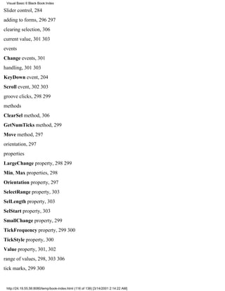 Visual Basic 6 Black Book:Index

Slider control, 284
adding to forms, 296297
clearing selection, 306
current value, 301303
events
Change events, 301
handling, 301303
KeyDown event, 204
Scroll event, 302303
groove clicks, 298299
methods
ClearSel method, 306
GetNumTicks method, 299
Move method, 297
orientation, 297
properties
LargeChange property, 298299
Min, Max properties, 298
Orientation property, 297
SelectRange property, 303
SelLength property, 303
SelStart property, 303
SmallChange property, 299
TickFrequency property, 299300
TickStyle property, 300
Value property, 301, 302
range of values, 298, 303306
tick marks, 299300


 http://24.19.55.56:8080/temp/book-index.html (116 of 138) [3/14/2001 2:14:22 AM]
 