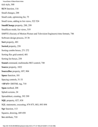 Visual Basic 6 Black Book:Index

tick style, 300
SLN function, 116
Small changes, 288
Small code, optimizing for, 75
Small icons, adding to list views, 522524
SmallChange property, 288, 299
SmallIcon mode, list views, 519
SMPTE (Society of Motion Picture and Television Engineers) time formats, 746
Software design process, 3538
Sort property, 401
Sorted property, 258
Sorting combo boxes, 271272
Sorting flex grid control, 401
Sorting list boxes, 258
Sound command, multimedia MCI control, 748
Source property, 1022
SourceDoc property, 897, 904
Space function, 101
Spacing controls, 5153
<SPAN> DHTML tag, 710
Span method, 208
Splash screens, 24
Spreadsheet, creating, 393399
SQL property, 827, 838
SQL statements, executing, 874875, 883, 893894
Sqr function, 113
Squares, drawing, 449450
Src attribute, 710


 http://24.19.55.56:8080/temp/book-index.html (117 of 138) [3/14/2001 2:14:22 AM]
 