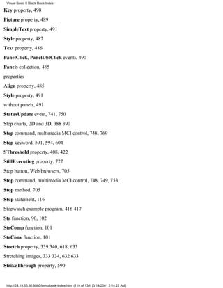 Visual Basic 6 Black Book:Index

Key property, 490
Picture property, 489
SimpleText property, 491
Style property, 487
Text property, 486
PanelClick, PanelDblClick events, 490
Panels collection, 485
properties
Align property, 485
Style property, 491
without panels, 491
StatusUpdate event, 741, 750
Step charts, 2D and 3D, 388390
Step command, multimedia MCI control, 748, 769
Step keyword, 591, 594, 604
SThreshold property, 408, 422
StillExecuting property, 727
Stop button, Web browsers, 705
Stop command, multimedia MCI control, 748, 749, 753
Stop method, 705
Stop statement, 116
Stopwatch example program, 416417
Str function, 90, 102
StrComp function, 101
StrConv function, 101
Stretch property, 339340, 618, 633
Stretching images, 333334, 632633
StrikeThrough property, 590


 http://24.19.55.56:8080/temp/book-index.html (119 of 138) [3/14/2001 2:14:22 AM]
 