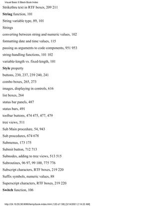 Visual Basic 6 Black Book:Index

Strikethru text in RTF boxes, 209211
String function, 101
String variable type, 89, 101
Strings
converting between string and numeric values, 102
formatting date and time values, 115
passing as arguments to code components, 951953
string-handling functions, 101102
variable-length vs. fixed-length, 101
Style property
buttons, 230, 237, 239240, 241
combo boxes, 265, 273
images, displaying in controls, 616
list boxes, 264
status bar panels, 487
status bars, 491
toolbar buttons, 474475, 477, 479
tree views, 511
Sub Main procedure, 54, 943
Sub procedures, 674678
Submenus, 173175
Submit button, 712713
Subnodes, adding to tree views, 513515
Subroutines, 9697, 99100, 775776
Subscript characters, RTF boxes, 219220
Suffix symbols, numeric values, 88
Superscript characters, RTF boxes, 219220
Switch function, 106


 http://24.19.55.56:8080/temp/book-index.html (120 of 138) [3/14/2001 2:14:22 AM]
 