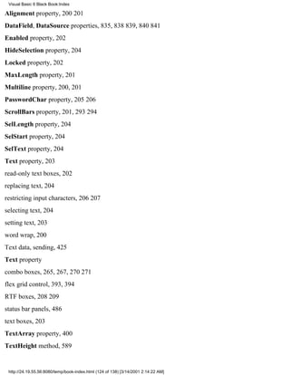 Visual Basic 6 Black Book:Index

Alignment property, 200201
DataField, DataSource properties, 835, 838839, 840841
Enabled property, 202
HideSelection property, 204
Locked property, 202
MaxLength property, 201
Multiline property, 200, 201
PasswordChar property, 205206
ScrollBars property, 201, 293294
SelLength property, 204
SelStart property, 204
SelText property, 204
Text property, 203
read-only text boxes, 202
replacing text, 204
restricting input characters, 206207
selecting text, 204
setting text, 203
word wrap, 200
Text data, sending, 425
Text property
combo boxes, 265, 267, 270271
flex grid control, 393, 394
RTF boxes, 208209
status bar panels, 486
text boxes, 203
TextArray property, 400
TextHeight method, 589


 http://24.19.55.56:8080/temp/book-index.html (124 of 138) [3/14/2001 2:14:22 AM]
 