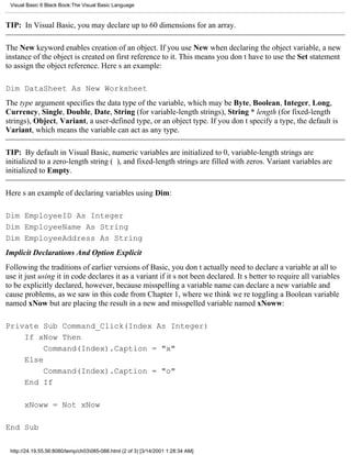 Visual Basic 6 Black Book:The Visual Basic Language



TIP: In Visual Basic, you may declare up to 60 dimensions for an array.

The New keyword enables creation of an object. If you use New when declaring the object variable, a new
instance of the object is created on first reference to it. This means you dont have to use the Set statement
to assign the object reference. Heres an example:

Dim DataSheet As New Worksheet
The type argument specifies the data type of the variable, which may be Byte, Boolean, Integer, Long,
Currency, Single, Double, Date, String (for variable-length strings), String * length (for fixed-length
strings), Object, Variant, a user-defined type, or an object type. If you dont specify a type, the default is
Variant, which means the variable can act as any type.

TIP: By default in Visual Basic, numeric variables are initialized to 0, variable-length strings are
initialized to a zero-length string (), and fixed-length strings are filled with zeros. Variant variables are
initialized to Empty.

Heres an example of declaring variables using Dim:

Dim EmployeeID As Integer
Dim EmployeeName As String
Dim EmployeeAddress As String
Implicit Declarations And Option Explicit
Following the traditions of earlier versions of Basic, you dont actually need to declare a variable at all to
use itjust using it in code declares it as a variant if its not been declared. Its better to require all variables
to be explicitly declared, however, because misspelling a variable name can declare a new variable and
cause problems, as we saw in this code from Chapter 1, where we think were toggling a Boolean variable
named xNow but are placing the result in a new and misspelled variable named xNoww:

Private Sub Command_Click(Index As Integer)
    If xNow Then
         Command(Index).Caption = "x"
    Else
         Command(Index).Caption = "o"
    End If

       xNoww = Not xNow

End Sub

 http://24.19.55.56:8080/temp/ch03085-088.html (2 of 3) [3/14/2001 1:28:34 AM]
 