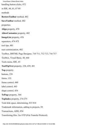 Visual Basic 6 Black Book:Index

handling button clicks, 472
in IDE, 44, 61, 6769
methods
RestoreToolbar method, 482
SaveToolbar method, 482
properties
Align property, 470
AllowCustomize property, 482
ImageList property, 476
separators, 474475
tool tips, 481
user customization, 482
Toolbox, DHTML Page Designer, 710711, 712713, 716717
Toolbox, Visual Basic, 48, 664
Tools menu, IDE, 43
ToolTipText property, 238, 439, 481
Top property
buttons, 239
forms, 133
frame control, 440
label control, 443
shape control, 454
ToPage property, 364
TopIndex property, 274275
Total disk space, determining, 813814
Trademark information, adding to projects, 59
Transactions, ADO, 854
Transferring files. See FTP (File Transfer Protocol).


 http://24.19.55.56:8080/temp/book-index.html (127 of 138) [3/14/2001 2:14:22 AM]
 