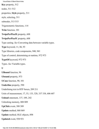 Visual Basic 6 Black Book:Index

Key property, 512
nodes, 511512
properties, Style property, 511
style, selecting, 511
subnodes, 513515
Trigonometric functions, 114
Trim function, 101
TwipsPerPixelX property, 608
TwipsPerPixelY property, 608
Type casting. See Converting data between variable types.
Type keyword, 11, 86, 93
Type libraries, code components, 940, 941
Type of control, determining at runtime, 972973
TypeOf keyword, 972973
Types. See Variable types.
U
UBound function, 96
Ubound property, 973
UCase function, 90, 101
Underline property, 590
Underlining text in RTF boxes, 209211
Units of measurement, 17, 53, 133, 328, 337338, 606607
Unload statement, 137, 189, 242
Unlocking memory, 808809
UpClick event, 308309
Update method, 868869
Update method, OLE objects, 898
Updated event, 930931


 http://24.19.55.56:8080/temp/book-index.html (129 of 138) [3/14/2001 2:14:22 AM]
 