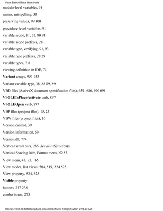 Visual Basic 6 Black Book:Index

module-level variables, 91
names, misspelling, 38
preserving values, 99100
procedure-level variables, 91
variable scope, 11, 37, 9091
variable scope prefixes, 28
variable type, verifying, 91, 93
variable type prefixes, 2829
variable types, 78
viewing definition in IDE, 74
Variant arrays, 951953
Variant variable type, 38, 8889, 89
VBD files (ActiveX document specification files), 651, 686, 690691
VbOLEInPlaceActivate verb, 897
VbOLEOpen verb, 897
VBP files (project files), 15, 25
VBW files (project files), 16
Version control, 39
Version information, 59
Version.dll, 774
Vertical scroll bars, 286. See also Scroll bars.
Vertical Spacing item, Format menu, 5253
View menu, 43, 73, 165
View modes, list views, 504, 519, 524525
View property, 524, 525
Visible property
buttons, 237238
combo boxes, 273


 http://24.19.55.56:8080/temp/book-index.html (132 of 138) [3/14/2001 2:14:23 AM]
 