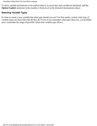 Visual Basic 6 Black Book:The Visual Basic Language

To force variable declarations to be explicit (that is, to insist that each variable be declared), add the
Option Explicit statement at the module or form level to the (General) declarations object.

Selecting Variable Types

Its time to create a new variablebut what type should you use? For that matter, exactly what type of
variable types are there and what do they do? Even if you remember what types there are, you probably
wont remember the range of possible values that variable type allows.




 http://24.19.55.56:8080/temp/ch03085-088.html (3 of 3) [3/14/2001 1:28:34 AM]
 