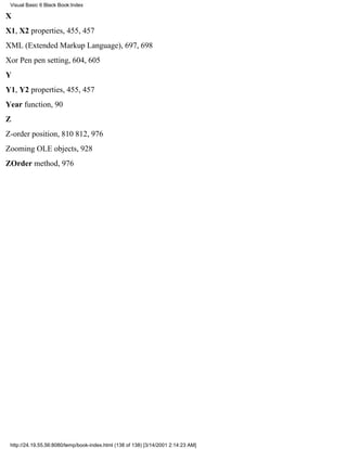 Visual Basic 6 Black Book:Index

X
X1, X2 properties, 455, 457
XML (Extended Markup Language), 697, 698
Xor Pen pen setting, 604, 605
Y
Y1, Y2 properties, 455, 457
Year function, 90
Z
Z-order position, 810812, 976
Zooming OLE objects, 928
ZOrder method, 976




 http://24.19.55.56:8080/temp/book-index.html (138 of 138) [3/14/2001 2:14:23 AM]
 