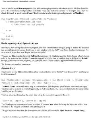 Visual Basic 6 Black Book:The Visual Basic Language




Note in particular the IsMissing() function, which many programmers dont know about; this function tells
you if the call to the current procedure included a value for a particular variant. For example, heres how we
check if the call to a subroutine CountFiles() included a value in the optional parameter intMaxFiles:

Sub CountFiles(Optional intMaxFile As Variant)
    If IsMissing(intMaxFile) Then
         'intMaxFiles was not passed
...
    Else
...
    End If
End Sub

Declaring Arrays And Dynamic Arrays

Its time to start coding that database program. But wait a momenthow are you going to handle the data? Its
just a simple program, so you dont want to start tangling with the full Visual Basic database techniques. An
array would be perfect; how do you set them up again?
You can use Dim (standard arrays), ReDim (dynamic arrays), Static (arrays that dont change when between
calls to the procedure theyre in), Private (arrays private to the form or module theyre declared in), Public
(arrays global to the whole program), or Type (for arrays of user-defined types) to dimension arrays.
Well start with standard arrays now.
Standard Arrays
You usually use the Dim statement to declare a standard array (note that in Visual Basic, arrays can have up
to 60 dimensions):

Dim [WithEvents] varname [([subscripts])] [As [New] type] [, [WithEvents]
varname [([subscripts])] [As [New] type]] ...
The WithEvents keyword is valid only in class modules. This keyword specifies that varname is an object
variable used to respond to events triggered by an ActiveX object. The varname identifier is the name of the
variable you are declaring.
You use subscripts to declare the array. You set up the subscripts argument this way:

[lower To] upper [, [lower To] upper]
The New keyword enables creation of an object. If you use New when declaring the object variable, a new
instance of the object is created on first reference to it.
The type argument specifies the data type of the variable, which may be Byte, Boolean, Integer, Long,


 http://24.19.55.56:8080/temp/ch03091-095.html (2 of 3) [3/14/2001 1:28:40 AM]
 