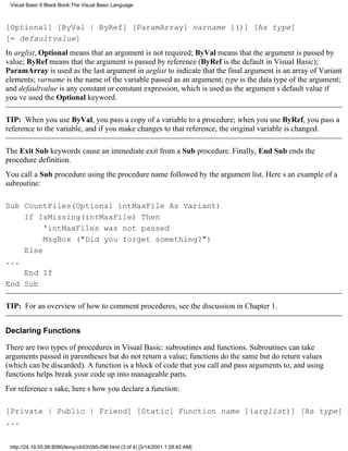 Visual Basic 6 Black Book:The Visual Basic Language



[Optional] [ByVal | ByRef] [ParamArray] varname [()] [As type]
[= defaultvalue]
In arglist, Optional means that an argument is not required; ByVal means that the argument is passed by
value; ByRef means that the argument is passed by reference (ByRef is the default in Visual Basic);
ParamArray is used as the last argument in arglist to indicate that the final argument is an array of Variant
elements; varname is the name of the variable passed as an argument; type is the data type of the argument;
and defaultvalue is any constant or constant expression, which is used as the arguments default value if
youve used the Optional keyword.

TIP: When you use ByVal, you pass a copy of a variable to a procedure; when you use ByRef, you pass a
reference to the variable, and if you make changes to that reference, the original variable is changed.

The Exit Sub keywords cause an immediate exit from a Sub procedure. Finally, End Sub ends the
procedure definition.
You call a Sub procedure using the procedure name followed by the argument list. Heres an example of a
subroutine:

Sub CountFiles(Optional intMaxFile As Variant)
    If IsMissing(intMaxFile) Then
         'intMaxFiles was not passed
         MsgBox ("Did you forget something?")
    Else
...
    End If
End Sub

TIP: For an overview of how to comment procedures, see the discussion in Chapter 1.


Declaring Functions

There are two types of procedures in Visual Basic: subroutines and functions. Subroutines can take
arguments passed in parentheses but do not return a value; functions do the same but do return values
(which can be discarded). A function is a block of code that you call and pass arguments to, and using
functions helps break your code up into manageable parts.
For references sake, heres how you declare a function:

[Private | Public | Friend] [Static] Function name [(arglist)] [As type]
...


 http://24.19.55.56:8080/temp/ch03095-096.html (3 of 4) [3/14/2001 1:28:42 AM]
 